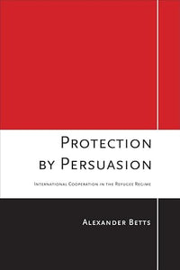 Protection by Persuasion: International Cooperation in the Refugee Regime by Alexander Betts