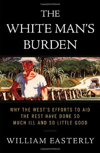 The White Man's Burden: Why the West's Efforts to Aid the Rest Have Done So Much Ill and So Little Good by William Easterly