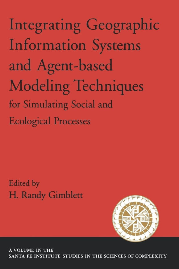 Integrating Geographic Information Systems and Agent-Based Modeling Techniques for Simulating Social and Ecological Processes (Santa Fe Institute Studies on the Sciences of Complexity) by H. Randy Gimblett
