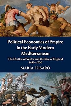 Political Economies of Empire in the Early Modern Mediterranean: The Decline of Venice and the Rise of England, 1450–1700 by Maria Fusaro