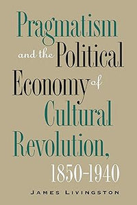 Pragmatism and the Political Economy of Cultural Revolution, 1850–1940 (Cultural Studies of the United States) by James Livingston