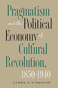 Pragmatism and the Political Economy of Cultural Revolution, 1850–1940 (Cultural Studies of the United States) by James Livingston