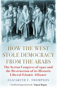How the West Stole Democracy from the Arabs: The Syrian Congress of 1920 and the Destruction of its Liberal-Islamic Alliance by Elizabeth F. Thompson (Author)