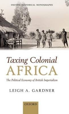 Taxing Colonial Africa : The Political Economy of British Imperialism by Gardner, Leigh A.