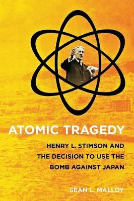 Atomic Tragedy : Henry L. Stimson and the Decision to Use the Bomb against Japan by Malloy, Sean L.