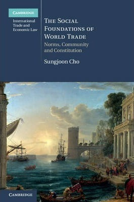 The Social Foundations of World Trade : Norms, Community, and Constitution by Cho, Sungjoon
