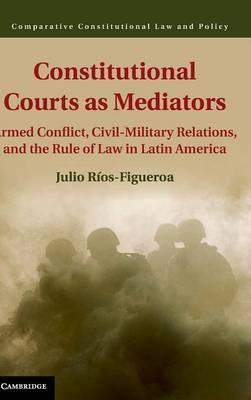 Constitutional Courts as Mediators : Armed Conflict, Civil-Military Relations, and the Rule of Law in Latin America :  Rios-Figueroa, Julio
