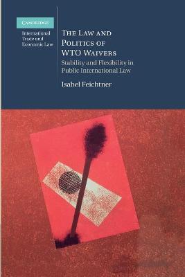 The Law and Politics of WTO Waivers : Stability and Flexibility in Public International Law by Isabel Feichtner
