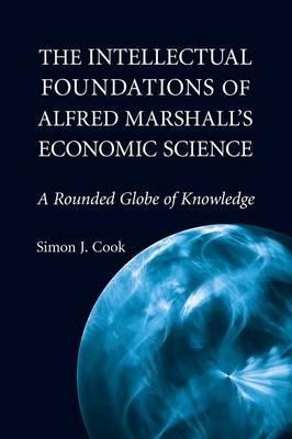 The Intellectual Foundations of Alfred Marshall's Economic Science : A Rounded Globe of Knowledge :  Cook, Simon J.