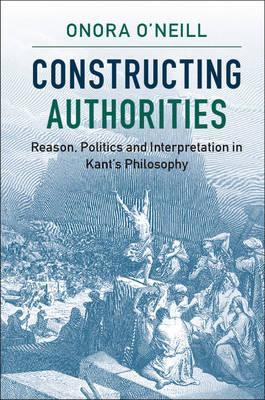 Constructing Authorities : Reason, Politics and Interpretation in Kant's Philosophy by O'Neill, Onora