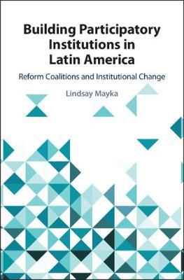 Building Participatory Institutions in Latin America: Reform Coalitions and Institutional Change by Mayka, Lindsay