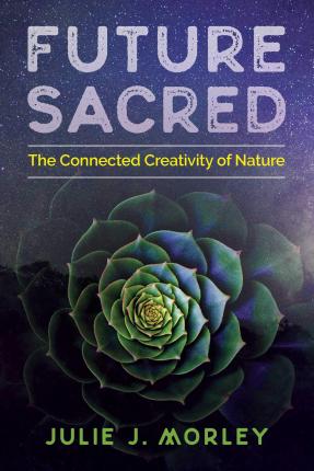 Future Sacred : The Connected Creativity of Nature  By Julie J. Morley , Foreword by  Glenn Aparicio Parry