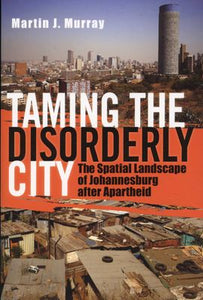 Taming the Disorderly City, The Spatial Landscape of Johannesburg after Apartheid by Martin J. Murray